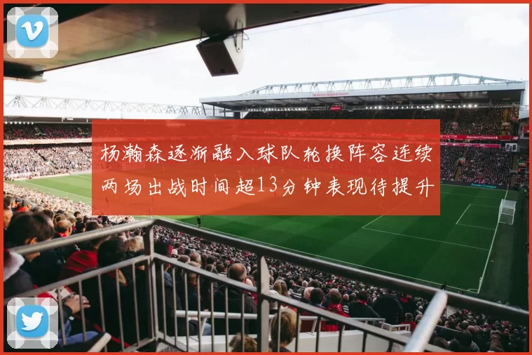 杨瀚森逐渐融入球队轮换阵容连续两场出战时间超13分钟表现待提升
