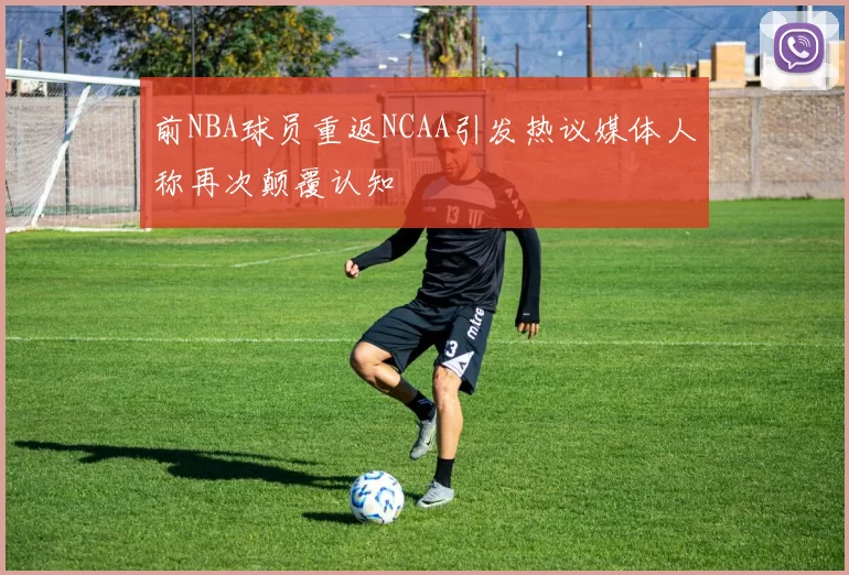 前NBA球员重返NCAA引发热议媒体人称再次颠覆认知