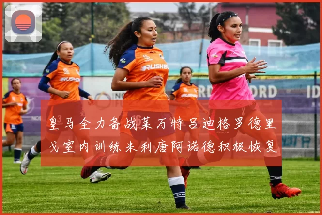 皇马全力备战莱万特吕迪格罗德里戈室内训练米利唐阿诺德积极恢复状态
