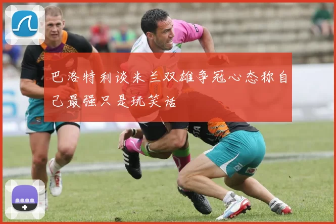 巴洛特利谈米兰双雄争冠心态称自己最强只是玩笑话