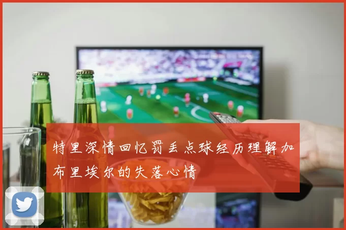 特里深情回忆罚丢点球经历理解加布里埃尔的失落心情
