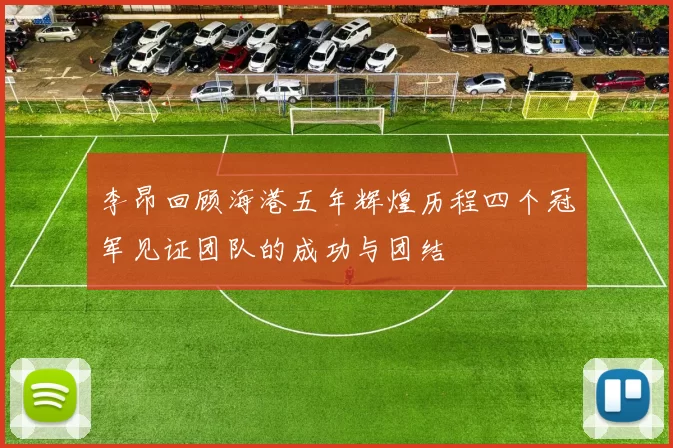 李昂回顾海港五年辉煌历程四个冠军见证团队的成功与团结