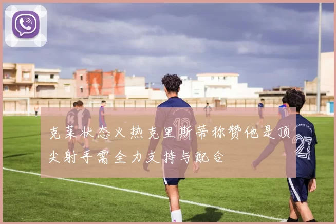 克莱状态火热克里斯蒂称赞他是顶尖射手需全力支持与配合