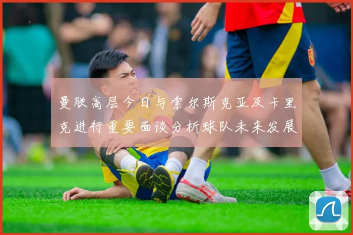 曼联高层今日与索尔斯克亚及卡里克进行重要面谈分析球队未来发展方向